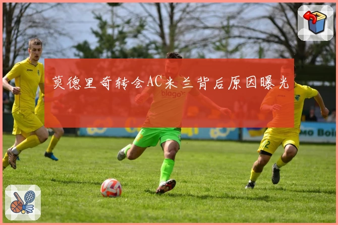 莫德里奇转会AC米兰背后原因曝光