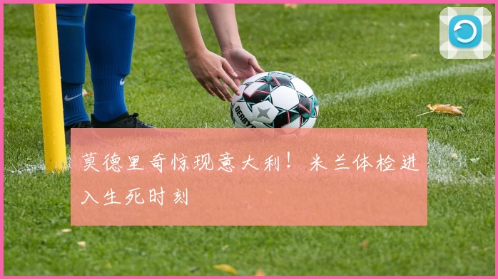 莫德里奇惊现意大利!米兰体检进入生死时刻