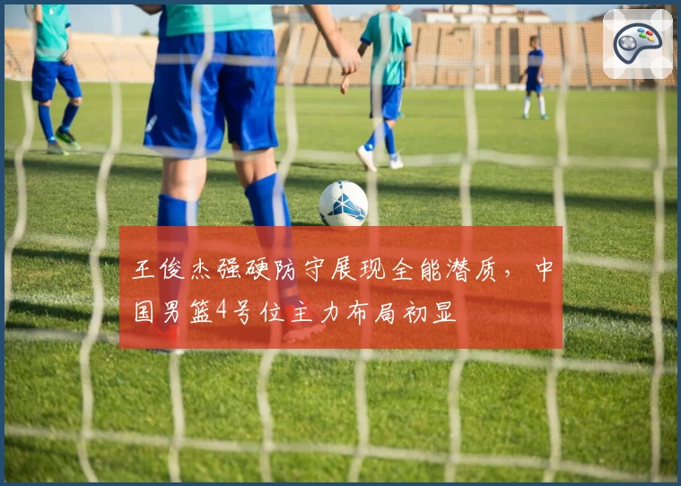 王俊杰强硬防守展现全能潜质,中国男篮4号位主力布局初显