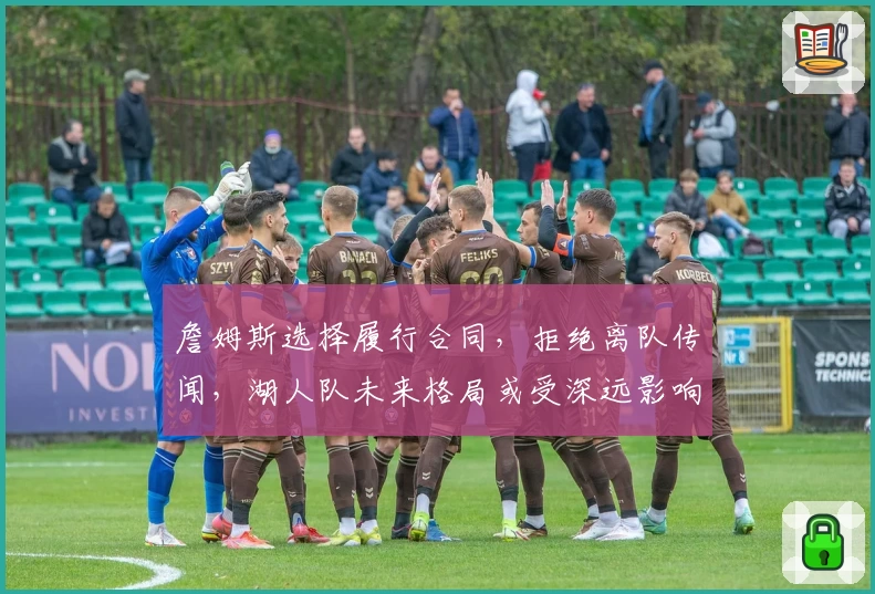 詹姆斯选择履行合同,拒绝离队传闻,湖人队未来格局或受深远影响