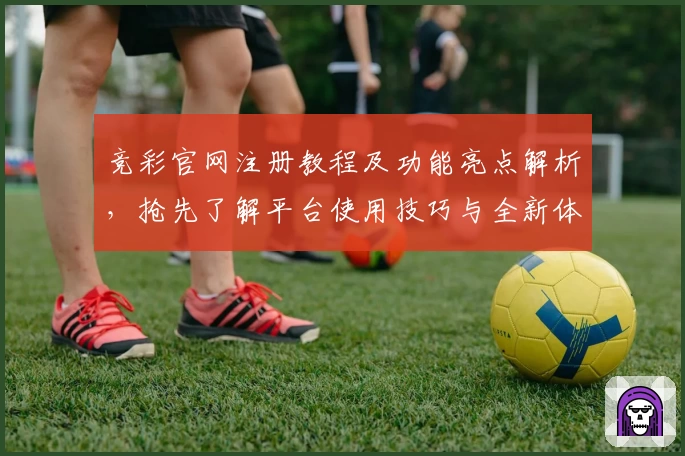 竞彩官网注册教程及功能亮点解析，抢先了解平台使用技巧与全新体验