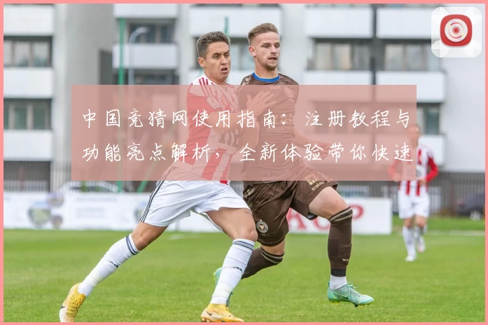 中国竞猜网使用指南：注册教程与功能亮点解析，全新体验带你快速上手
