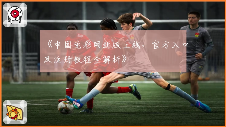 《中国竞彩网新版上线,官方入口及注册教程全解析》