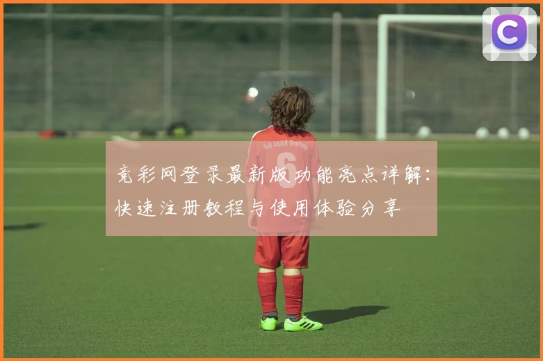 竞彩网登录最新版功能亮点详解：快速注册教程与使用体验分享