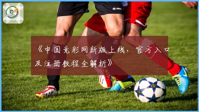《中国竞彩网新版上线,官方入口及注册教程全解析》