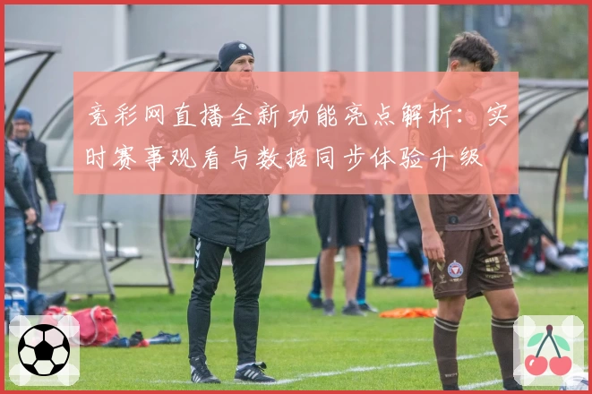 竞彩网直播全新功能亮点解析：实时赛事观看与数据同步体验升级
