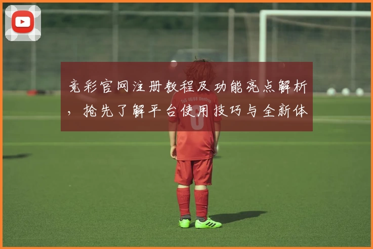 竞彩官网注册教程及功能亮点解析，抢先了解平台使用技巧与全新体验