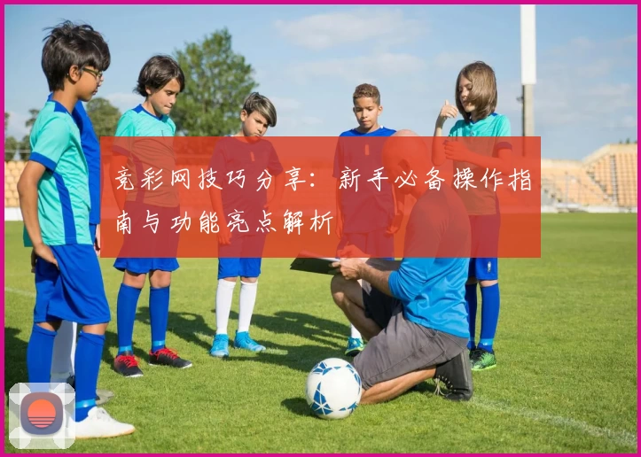 竞彩网技巧分享：新手必备操作指南与功能亮点解析