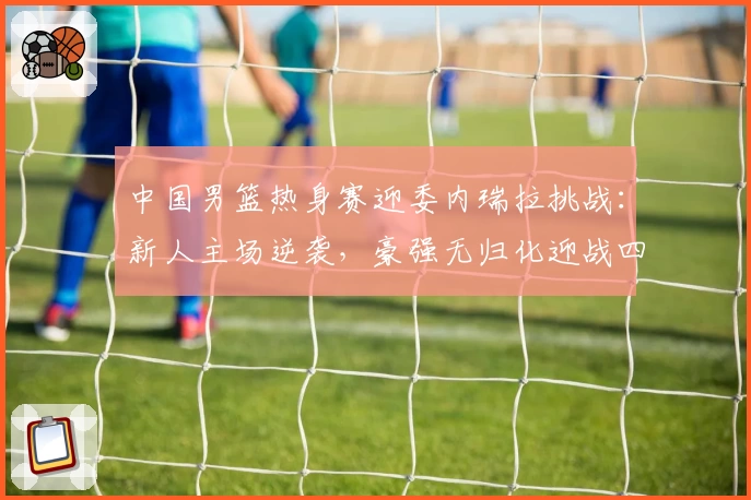 中国男篮热身赛迎委内瑞拉挑战：新人主场逆袭，豪强无归化迎战四美洲杯将士