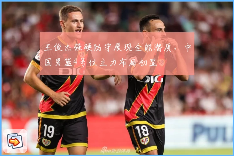 王俊杰强硬防守展现全能潜质，中国男篮4号位主力布局初显