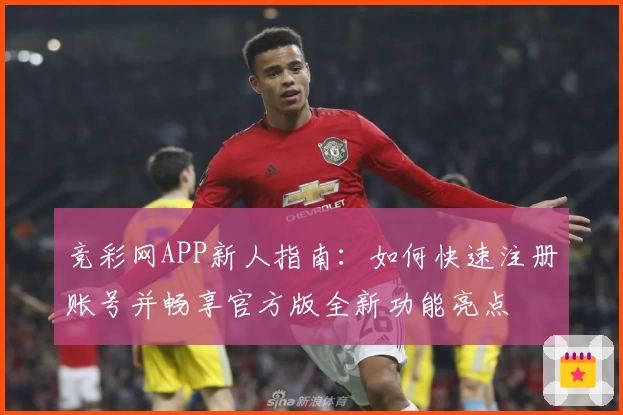 竞彩网APP新人指南：如何快速注册账号并畅享官方版全新功能亮点